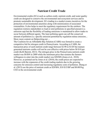 Nutrient Credit Trade
Environmental credits (ECs) such as carbon credit, nutrient credit, and water quality
credit are designed to conserve the environmental and ecosystem services and to
promote sustainable development. ECs trading in a market creates incentives for the
protection of environmental amenities along with minimization of associated
externalities. It also helps to meet the regulatory requirement for the emitters. The
regulation restricts stakeholders to load or emit pollutions in specified amount (i.e.
emission cap) but the flexibility of loading emissions is maintained to allow trades to
occur between different agents. The least polluting agent can sell the conserved
amount of pollution (i.e. specific emission permitted by regulation minus emission...
Show more content on Helpwriting.net ...
The Coalition for an Affordable Bay Solution (CABS) was formed to create a
competitive bid for nitrogen credit in Pennsylvania. According to CABS, the
transaction price of each nutrient credit range between $2.98 to $3.05 but manure
generated nutrients credits will not be cost effective with prices below $8 $10 per
credit (Kelli Barrett, 2013). The nitrogen price in the Pennsylvania nutrient credit
market was $8/lbN in 2009 while the minimum price that sustains the farmers
willingness to enter into the credit market was $20/lbN (Jones et al., 2010).
However, as pointed out by Jones et al. (2010), the credit prices are expected to
increase with the expansion of the credit trading markets due to the growing
concerns for emission control and increasing regulatory costs of pollution. Zhang et
al. (2013) use the price of nutrient credit as $20/lbN, $10 $15/lbP and $0.005/kg
CO2 in the environmental credit
 