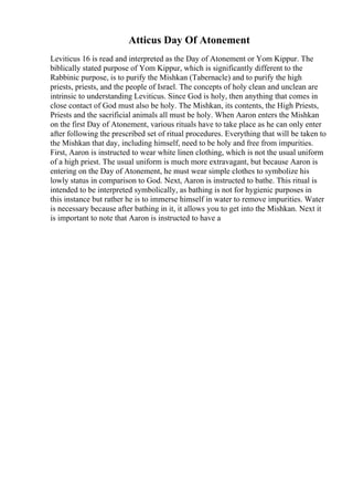 Atticus Day Of Atonement
Leviticus 16 is read and interpreted as the Day of Atonement or Yom Kippur. The
biblically stated purpose of Yom Kippur, which is significantly different to the
Rabbinic purpose, is to purify the Mishkan (Tabernacle) and to purify the high
priests, priests, and the people of Israel. The concepts of holy clean and unclean are
intrinsic to understanding Leviticus. Since God is holy, then anything that comes in
close contact of God must also be holy. The Mishkan, its contents, the High Priests,
Priests and the sacrificial animals all must be holy. When Aaron enters the Mishkan
on the first Day of Atonement, various rituals have to take place as he can only enter
after following the prescribed set of ritual procedures. Everything that will be taken to
the Mishkan that day, including himself, need to be holy and free from impurities.
First, Aaron is instructed to wear white linen clothing, which is not the usual uniform
of a high priest. The usual uniform is much more extravagant, but because Aaron is
entering on the Day of Atonement, he must wear simple clothes to symbolize his
lowly status in comparison to God. Next, Aaron is instructed to bathe. This ritual is
intended to be interpreted symbolically, as bathing is not for hygienic purposes in
this instance but rather he is to immerse himself in water to remove impurities. Water
is necessary because after bathing in it, it allows you to get into the Mishkan. Next it
is important to note that Aaron is instructed to have a
 