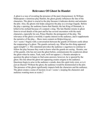Relevance Of Ghost In Hamlet
A ghost is a way of revealing the presence of the past (Anonymous). In William
Shakespeare s notorious play Hamlet, the ghost greatly influences the fate of the
characters. The ghost is crucial to the play because it indicates destiny and animates
the plot. Also, the ghosts role helps categorize the play as a revenge tragedy. Before
the play s opening, the audience learns that Hamlet, the late King of Denmark, is
killed in his orchard because of a serpent s sting. The late Hamlet returns in ghost
form to reveal details of the past and he has several encounters with the main
characters, especially his son, Prince Hamlet, the protagonist of the play. The
relevance of the ghost is twofold; it sparks interest in the audience, and it supplements
the narrative of the play.... Show more content on Helpwriting.net ...
Act 1 scene 1 begins with a conversation between the guards of Elsinore castle about
the reappearing of a ghost. The guards curiously say, What has this thing appeared
again tonight? ( ). This statement provokes the audience s eagerness to continue to
follow the play because they want to know what the guards are seeing . Horatio, one
of the guards, who has not seen the ghost before, communicates his scepticism about
the ghost when he states, Tush, tush, twill not appear ( ). Horatio attempts to
question the ghost in hopes to find some answers; however, he is ignored by the
ghost. His line about the ghost not appearing creates enigma in the audience.
Questions begin to arise in the audience s minds; does this spirit truly exist, or is it
just an illusion? Without the ghost, the audience would be disinterested in the plot.
The presence of the ghost significantly impacts both the characters and the audience.
The ghost creates a sense of mystery in act 1 scene 1, keeping the characters and
audience wanting more as scene 2
 