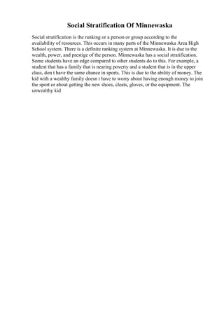 Social Stratification Of Minnewaska
Social stratification is the ranking or a person or group according to the
availability of resources. This occurs in many parts of the Minnewaska Area High
School system. There is a definite ranking system at Minnewaska. It is due to the
wealth, power, and prestige of the person. Minnewaska has a social stratification.
Some students have an edge compared to other students do to this. For example, a
student that has a family that is nearing poverty and a student that is in the upper
class, don t have the same chance in sports. This is due to the ability of money. The
kid with a wealthy family doesn t have to worry about having enough money to join
the sport or about getting the new shoes, cleats, gloves, or the equipment. The
unwealthy kid
 