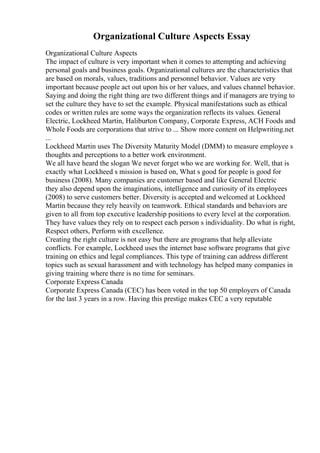 Organizational Culture Aspects Essay
Organizational Culture Aspects
The impact of culture is very important when it comes to attempting and achieving
personal goals and business goals. Organizational cultures are the characteristics that
are based on morals, values, traditions and personnel behavior. Values are very
important because people act out upon his or her values, and values channel behavior.
Saying and doing the right thing are two different things and if managers are trying to
set the culture they have to set the example. Physical manifestations such as ethical
codes or written rules are some ways the organization reflects its values. General
Electric, Lockheed Martin, Haliburton Company, Corporate Express, ACH Foods and
Whole Foods are corporations that strive to ... Show more content on Helpwriting.net
...
Lockheed Martin uses The Diversity Maturity Model (DMM) to measure employee s
thoughts and perceptions to a better work environment.
We all have heard the slogan We never forget who we are working for. Well, that is
exactly what Lockheed s mission is based on, What s good for people is good for
business (2008). Many companies are customer based and like General Electric
they also depend upon the imaginations, intelligence and curiosity of its employees
(2008) to serve customers better. Diversity is accepted and welcomed at Lockheed
Martin because they rely heavily on teamwork. Ethical standards and behaviors are
given to all from top executive leadership positions to every level at the corporation.
They have values they rely on to respect each person s individuality. Do what is right,
Respect others, Perform with excellence.
Creating the right culture is not easy but there are programs that help alleviate
conflicts. For example, Lockheed uses the internet base software programs that give
training on ethics and legal compliances. This type of training can address different
topics such as sexual harassment and with technology has helped many companies in
giving training where there is no time for seminars.
Corporate Express Canada
Corporate Express Canada (CEC) has been voted in the top 50 employers of Canada
for the last 3 years in a row. Having this prestige makes CEC a very reputable
 