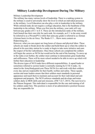 Military Leadership Development During The Military
Military Leadership Development
The military has many various levels of leadership. There is a ranking system in
the military is used to universally show the level in which an individual possesses
in the military. Level Education can also play a role in leadership in the military.
While enlisted ranks do not require a college education, that is the backbone of the
leadership in the military. When you first join the military, your rank will vary
between pay grades of E 1 to E 4. These are the introduction ranks of the military.
Each branch has their own title for each rank, for example, an E 1 in the army would
be referred to as a Private(PV1) while that same pay grade is referred to as Airman
(Airman basic) in the air force. The Ranks E 5 ... Show more content on
Helpwriting.net ...
However, what you can expect are long hours of classes and physical labor. These
schools are made to break down the soldier and build them up so when the soldier is
placed in his next duty station he is ready to begin to take more initiative and earn
the respect of his/her subordinates. Once those schools are completed the soldiers
will begin the careers as NCOs but would not be the end of the learning. To move up
in the ranks even further, the soldier must continue to demonstrate great leadership
and selflessness. There will be more school needed to be able to move up which will
further their education in leadership.
The diverse types of NCO ranks have different responsibilities. A squad leader or
sometimes referred to section leader is normally running by E 5/E 6 ranks. As
stated in the ArmyStudyguied.com These NCOs live and work with their soldiers
every day and are responsible for their health, welfare and safety. These squads,
section and team leaders ensure that their soldiers meet standards in personal
appearance and teach them to maintain and account for their individual and unit
equipment and property. The NCO enforces standards and develops and trains
soldiers daily in MOS skills and unit missions. (FM 7 22.7, 2015). The next level is
the Platoon Sergeant. This individual is responsible for the care and training of all
his soldiers under him. This position is more of an administrative position because
they are responsible for
 