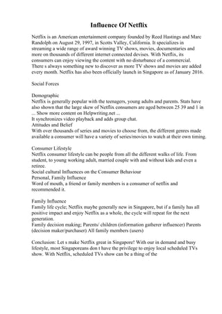 Influence Of Netflix
Netflix is an American entertainment company founded by Reed Hastings and Marc
Randolph on August 29, 1997, in Scotts Valley, California. It specializes in
streaming a wide range of award winning TV shows, movies, documentaries and
more on thousands of different internet connected devises. With Netflix, its
consumers can enjoy viewing the content with no disturbance of a commercial.
There s always something new to discover as more TV shows and movies are added
every month. Netflix has also been officially launch in Singapore as of January 2016.
Social Forces
Demographic
Netflix is generally popular with the teenagers, young adults and parents. Stats have
also shown that the large skew of Netflix consumers are aged between 25 39 and 1 in
... Show more content on Helpwriting.net ...
It synchronizes video playback and adds group chat.
Attitudes and Belief
With over thousands of series and movies to choose from, the different genres made
available a consumer will have a variety of series/movies to watch at their own timing.
Consumer Lifestyle
Netflix consumer lifestyle can be people from all the different walks of life. From
student, to young working adult, married couple with and without kids and even a
retiree.
Social cultural Influences on the Consumer Behaviour
Personal, Family Influence
Word of mouth, a friend or family members is a consumer of netflix and
recommended it.
Family Influence
Family life cycle; Netflix maybe generally new in Singapore, but if a family has all
positive impact and enjoy Netflix as a whole, the cycle will repeat for the next
generation.
Family decision making; Parents/ children (information gatherer influencer) Parents
(decision maker/purchaser) All family members (users)
Conclusion: Let s make Netflix great in Singapore! With our in demand and busy
lifestyle, most Singaporeans don t have the privilege to enjoy local scheduled TVs
show. With Netflix, scheduled TVs show can be a thing of the
 