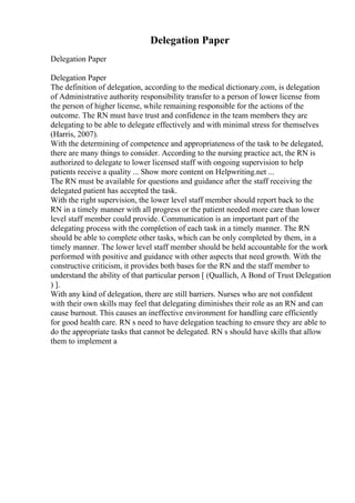 Delegation Paper
Delegation Paper
Delegation Paper
The definition of delegation, according to the medical dictionary.com, is delegation
of Administrative authority responsibility transfer to a person of lower license from
the person of higher license, while remaining responsible for the actions of the
outcome. The RN must have trust and confidence in the team members they are
delegating to be able to delegate effectively and with minimal stress for themselves
(Harris, 2007).
With the determining of competence and appropriateness of the task to be delegated,
there are many things to consider. According to the nursing practice act, the RN is
authorized to delegate to lower licensed staff with ongoing supervision to help
patients receive a quality ... Show more content on Helpwriting.net ...
The RN must be available for questions and guidance after the staff receiving the
delegated patient has accepted the task.
With the right supervision, the lower level staff member should report back to the
RN in a timely manner with all progress or the patient needed more care than lower
level staff member could provide. Communication is an important part of the
delegating process with the completion of each task in a timely manner. The RN
should be able to complete other tasks, which can be only completed by them, in a
timely manner. The lower level staff member should be held accountable for the work
performed with positive and guidance with other aspects that need growth. With the
constructive criticism, it provides both bases for the RN and the staff member to
understand the ability of that particular person [ (Quallich, A Bond of Trust Delegation
) ].
With any kind of delegation, there are still barriers. Nurses who are not confident
with their own skills may feel that delegating diminishes their role as an RN and can
cause burnout. This causes an ineffective environment for handling care efficiently
for good health care. RN s need to have delegation teaching to ensure they are able to
do the appropriate tasks that cannot be delegated. RN s should have skills that allow
them to implement a
 