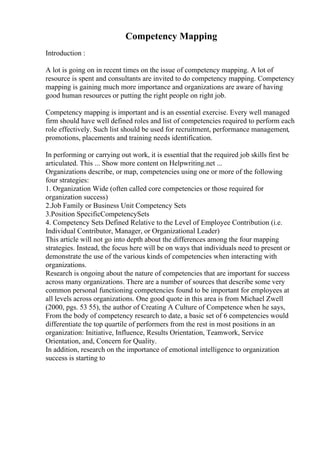 Competency Mapping
Introduction :
A lot is going on in recent times on the issue of competency mapping. A lot of
resource is spent and consultants are invited to do competency mapping. Competency
mapping is gaining much more importance and organizations are aware of having
good human resources or putting the right people on right job.
Competency mapping is important and is an essential exercise. Every well managed
firm should have well defined roles and list of competencies required to perform each
role effectively. Such list should be used for recruitment, performance management,
promotions, placements and training needs identification.
In performing or carrying out work, it is essential that the required job skills first be
articulated. This ... Show more content on Helpwriting.net ...
Organizations describe, or map, competencies using one or more of the following
four strategies:
1. Organization Wide (often called core competencies or those required for
organization success)
2.Job Family or Business Unit Competency Sets
3.Position SpecificCompetencySets
4. Competency Sets Defined Relative to the Level of Employee Contribution (i.e.
Individual Contributor, Manager, or Organizational Leader)
This article will not go into depth about the differences among the four mapping
strategies. Instead, the focus here will be on ways that individuals need to present or
demonstrate the use of the various kinds of competencies when interacting with
organizations.
Research is ongoing about the nature of competencies that are important for success
across many organizations. There are a number of sources that describe some very
common personal functioning competencies found to be important for employees at
all levels across organizations. One good quote in this area is from Michael Zwell
(2000, pgs. 53 55), the author of Creating A Culture of Competence when he says,
From the body of competency research to date, a basic set of 6 competencies would
differentiate the top quartile of performers from the rest in most positions in an
organization: Initiative, Influence, Results Orientation, Teamwork, Service
Orientation, and, Concern for Quality.
In addition, research on the importance of emotional intelligence to organization
success is starting to
 