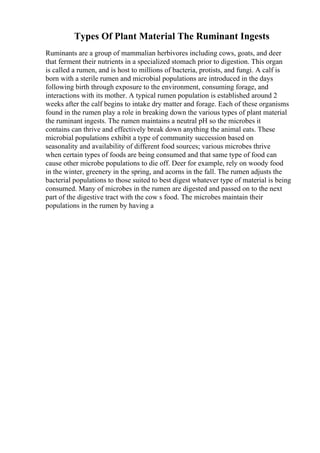 Types Of Plant Material The Ruminant Ingests
Ruminants are a group of mammalian herbivores including cows, goats, and deer
that ferment their nutrients in a specialized stomach prior to digestion. This organ
is called a rumen, and is host to millions of bacteria, protists, and fungi. A calf is
born with a sterile rumen and microbial populations are introduced in the days
following birth through exposure to the environment, consuming forage, and
interactions with its mother. A typical rumen population is established around 2
weeks after the calf begins to intake dry matter and forage. Each of these organisms
found in the rumen play a role in breaking down the various types of plant material
the ruminant ingests. The rumen maintains a neutral pH so the microbes it
contains can thrive and effectively break down anything the animal eats. These
microbial populations exhibit a type of community succession based on
seasonality and availability of different food sources; various microbes thrive
when certain types of foods are being consumed and that same type of food can
cause other microbe populations to die off. Deer for example, rely on woody food
in the winter, greenery in the spring, and acorns in the fall. The rumen adjusts the
bacterial populations to those suited to best digest whatever type of material is being
consumed. Many of microbes in the rumen are digested and passed on to the next
part of the digestive tract with the cow s food. The microbes maintain their
populations in the rumen by having a
 