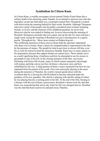 Symbolism In Citizen Kane
In Citizen Kane, a wealthy newspaper tycoon named Charles Foster Kane dies a
solitary death in his sprawling estate Xanadu. In an attempt to discover just who this
legendary yet private individual was, a journalist named Jerry Thompson is tasked
with discovering the meaning behind his final words: Rosebud. Although Thompson
interviews many of the people who the public considered close to Kane including
friends, ex lovers, and the memoirs of his childhood guardian, he never truly
discovers what he was tasked in finding out. In never discovering the meaning of
Rosebud, Thompson concludes that you cannot sum up the life of a man with just a
single word, saying the meaning of Rosebud was just a missing piece in a jigsaw
puzzle. Throughout the... Show more content on Helpwriting.net ...
The conflicting memories of those close to Kane help the spectator understand
why Kane was so lonely. Kane s desire for companionship is represented in the film
by the presence of statues. The people he tried to get close to always left him, even
his ex wife for whom he built the monstrous Xanadu. Kane buys so many statues in
his desperation, because they appear human yet cannot leave. These statutes serve
as a motif signifying Kane s loneliness and how he attempted to use his money to
get people to stay in his life. In the closing moments of the film, vast rooms
brimming with boxes full of junk, many of which remain unopened, intermingle
with statues and help convey just how far Kane s obsession went, and how
unfulfilled his life was. A large portion of Kane s issues stemmed from how he was
separated from his parents in his youth. First seen innocently playing in the snow
during the memoirs of Thatcher, his world is turned upside down with the
revelation that he is leaving his old life behind to become educated under the
guidance of his new guardian. The sled he is playing with and the setting in which
he was playing become a turning point in his life. At the end of the film, burning in
a furnace with the rest of Kane s possessions, Rosebud is shown to be the sled that
Kane was using during that snowy day when his life was changed forever. Rosebud
was the sled that Kane used to try and push away Thatcher,
 