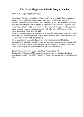The Large Magellanic Clouds Essay examples
Paper I: The Large Magellanic Clouds
Introduction The Large Magellanic Cloud (LMC) is a large and diffuse galaxy that
resides in the southern hemisphere of the sky, barely visible to the naked eye
between the constellations of Mensa and Dorado.1,2,3 The LMC shares its namesake
with the Small Magellanic Cloud (SMC), both named for Ferdinand Magellan, who
noted their existence on his journey around the world.1,3 This pair of galaxies shares
a dust lane and interacts with each other through tidal forces.2,3 Structure of the
Large Magellanic Cloud from 2MASS
The LMC morphology can be described as an irregular barred spiral galaxy with three
spiral arms and an extended outer loop of stellar material, with a disk incline of 27В°
... Show more content on Helpwriting.net ...
Given an unknown period, the luminosity color relation is applicable to find
luminosities; it is intuitive that given such a relationship, a narrow color interval will
result in a similarly narrow luminosity range.4 Through these methods, carbon rich
LPVs in the J region are chosen as the standard candle of choice.4
The mysterious bar of the Large Magellanic Cloud: what is it?
The prominent bar in the LMC suggests that it may have previously existed as a
barred spiral galaxy.3 The LMC s notably off center bar was studied by Subramaniam
and
 