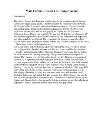 Main Factors Used In The Hunger Games
Introduction
The Hunger Games, is a dystopian novel written by the American author Suzanne
Collins that targets young adults. The story is set in the futuristic world of Panem,
which arose in North America after natural disasters and wars. The story is told
through the female protagonist and narrator, Katniss Everdeen, who lives in an
oppressive society ruled with an iron grip by the Capitol and the president
Coriolanus Snow. Panem was originally divided into 13 districts, by which only 12
are considered operational. Each district specializes in a certain industry to produce
and refine goods for the Capitol. The residents of the Capitol are considered the
wealthiest and most decadent of Panem, and the city s welfare is fuelled by the forced
... Show more content on Helpwriting.net ...
Her use of motifs and symbols are replete throughout the novel, but I have chosen
two examples that I found most important. Fire serves as a motif in the novel and
is effective in illuminating Katniss character. Katniss stylist, Cinna, designs a dress
for her to wear in the opening ceremony of the games that bursts into synthetic
flames. The costume gives her the epithet the girl on fire . Katniss gets associated
with fire, as it represents her inner anger and motivation. As the story develops, it
becomes apparent that Cinna s choice of costumes for Katniss are carefully planned
out to symbolize her spirit. This is a very calculated look. Nothing Cinna designs is
arbitrary. I bite my lip, trying to figure out his motivation, (Collins, 2008, page 415)
Later in the story, Cinna creates a costume with wings, portraying Katniss as a
Mockingjay (footnote). As birds are commonly associated with freedom, he is
depicting Katniss, as well as the districts, breaking free of the Capitol s rule and the
bird becomes the symbol of their revolution. Cinna is later in the story killed by the
Capitol and this emphasizes how powerful Katniss costumes are and their ability, as
a symbol of Katniss character, to burn holes in the iron grip of the
 