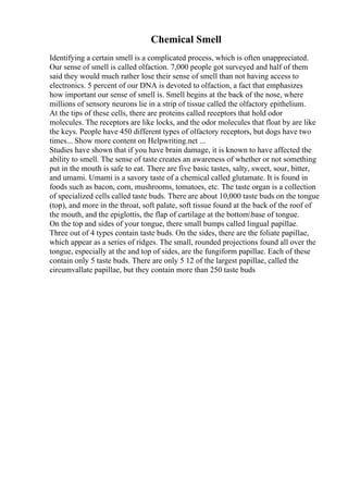Chemical Smell
Identifying a certain smell is a complicated process, which is often unappreciated.
Our sense of smell is called olfaction. 7,000 people got surveyed and half of them
said they would much rather lose their sense of smell than not having access to
electronics. 5 percent of our DNA is devoted to olfaction, a fact that emphasizes
how important our sense of smell is. Smell begins at the back of the nose, where
millions of sensory neurons lie in a strip of tissue called the olfactory epithelium.
At the tips of these cells, there are proteins called receptors that hold odor
molecules. The receptors are like locks, and the odor molecules that float by are like
the keys. People have 450 different types of olfactory receptors, but dogs have two
times... Show more content on Helpwriting.net ...
Studies have shown that if you have brain damage, it is known to have affected the
ability to smell. The sense of taste creates an awareness of whether or not something
put in the mouth is safe to eat. There are five basic tastes, salty, sweet, sour, bitter,
and umami. Umami is a savory taste of a chemical called glutamate. It is found in
foods such as bacon, corn, mushrooms, tomatoes, etc. The taste organ is a collection
of specialized cells called taste buds. There are about 10,000 taste buds on the tongue
(top), and more in the throat, soft palate, soft tissue found at the back of the roof of
the mouth, and the epiglottis, the flap of cartilage at the bottombase of tongue.
On the top and sides of your tongue, there small bumps called lingual papillae.
Three out of 4 types contain taste buds. On the sides, there are the foliate papillae,
which appear as a series of ridges. The small, rounded projections found all over the
tongue, especially at the and top of sides, are the fungiform papillae. Each of these
contain only 5 taste buds. There are only 5 12 of the largest papillae, called the
circumvallate papillae, but they contain more than 250 taste buds
 