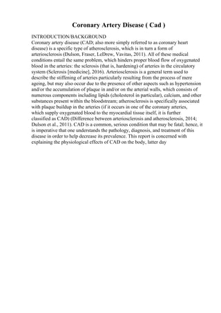 Coronary Artery Disease ( Cad )
INTRODUCTION/BACKGROUND
Coronary artery disease (CAD; also more simply referred to as coronary heart
disease) is a specific type of atherosclerosis, which is in turn a form of
arteriosclerosis (Dulson, Fraser, LeDrew, Vavitas, 2011). All of these medical
conditions entail the same problem, which hinders proper blood flow of oxygenated
blood in the arteries: the sclerosis (that is, hardening) of arteries in the circulatory
system (Sclerosis [medicine], 2016). Arteriosclerosis is a general term used to
describe the stiffening of arteries particularly resulting from the process of mere
ageing, but may also occur due to the presence of other aspects such as hypertension
and/or the accumulation of plaque in and/or on the arterial walls, which consists of
numerous components including lipids (cholesterol in particular), calcium, and other
substances present within the bloodstream; atherosclerosis is specifically associated
with plaque buildup in the arteries (if it occurs in one of the coronary arteries,
which supply oxygenated blood to the myocardial tissue itself, it is further
classified as CAD) (Difference between arteriosclerosis and atherosclerosis, 2014;
Dulson et al., 2011). CAD is a common, serious condition that may be fatal; hence, it
is imperative that one understands the pathology, diagnosis, and treatment of this
disease in order to help decrease its prevalence. This report is concerned with
explaining the physiological effects of CAD on the body, latter day
 
