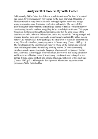 Analysis Of O Pioneers By Willa Cather
O Pioneers by Willa Cather is a different novel from those of its time. It is a novel
that stands for women equality represented by the main character Alexandra. O
Pioneers reveals a story about Alexandra s struggle against nature and being a
strong woman in a male dominated profession and society. She succeeded in
establishing her female identity and achieved a sense of female self fulfillment by
transforming the wild land and struggling for her equal rights with men. This paper
focuses on the feminist thoughts and pioneering spirit of the great image of the
heroine Alexandra, who was independent, brave, and optimistic. Getting strength and
courage from her such spirit, Alexandra would never be defeated by either men or
nature. One January day, thirty years ago, the little town of Hanover, anchored on a
windy Nebraska tableland, was trying not to be blown away (Cather, 1987, p. 1.).
The novelbegins in the small town of Hanover where all the farmers and some of
their children go to relax after the long working season. Of those community
members, resides young Alexandra Bergeson who was with her younger brother
Emil. She was a tall strong girl who was driven. She wore a man s long ulster (not
as if it were an affliction, but as if it were very comfortable and belonged to her;
carried it like a young soldier), and a round plush cap, tied down with a thick veil
(Cather, 1987, p.2.). Although the description of Alexandra s appearance was
prominent, Willa Catherhad her
 