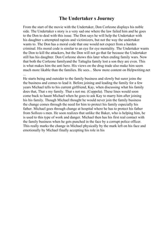 The Undertaker s Journey
From the start of the movie with the Undertaker, Don Corleone displays his noble
side. The Undertaker s story is a very sad one where the law failed him and he goes
to the Don to deal with this issue. The Don says he will help the Undertaker with
his daughter s attempted rapists and victimizers, but not the way the undertaker
wants to. The Don has a moral code that one would not expect from a harden
criminal. His moral code is similar to an eye for eye mentality. The Undertaker wants
the Don to kill the attackers, but the Don will not go that far because the Undertaker
still has his daughter. Don Corleone shows this later when ending family wars. Now
that both the Corleone familyand the Tattaglia family lost a son they are even. This
is what makes him the anti hero. His views on the drug trade also make him seem
much more likable than the families. He sees... Show more content on Helpwriting.net
...
He starts being and outsider to the family business and slowly but surer joins the
the business and comes to lead it. Before joining and leading the family for a few
years Michael tells to his current girlfriend, Kay, when discussing what his family
does that, That s my family. That s not me. (Coppola). These lines would soon
come back to haunt Michael when he goes to ask Kay to marry him after joining
his his family. Though Michael thought he would never join the family business
the change comes through the need for him to protect his family especially his
father. Michael goes through change at hospital where he has to protect his father
from Sollozo s men. He soon realizes that unlike the Baker, who is helping him, he
is used to this type of work and danger. Michael then has his first real contact with
the family business when he gets punched in the face by a corrupt police officer.
This really marks the change in Michael physically by the mark left on his face and
emotionally by Michael finally accepting his role in his
 