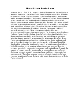 Hester Prynne Scarlet Letter
In On the Scarlet Letter, D. H. Lawrence criticizes Hester Prynne, the protagonist of
Nathaniel Hawthorne s The Scarlet Letter, for deceiving the public about the nature
of her sin of adultery. He perceives Hester Prynne as a mere seducer who disguises
her sin with a pretense of purity. In his essay, Lawrence effectively demonstrates that
Hester Prynneis not a character that deserves our sympathy through the use of
choppy, repetitive syntax, relevant allusions to other literature, and a biting, sarcastic
tone. One method that Lawrence uses to effectively criticize Hester Prynne s actions
is the use of blunt, redundant syntax. Throughout his essay, he condenses his ideas
into brief sentences that directly introduce the point. For instance, Lawrence
succinctly summarizes the... Show more content on Helpwriting.net ...
In the beginning of his essay, Lawrence references The Deerslayer, a novelby James
Fenimore Cooper, in which the Deerslayer [refuses] to be seduced by Judith Hutter
(Lawrence). Lawrence alludes to the Deerslayer and Judith Hutter to assert that
seduction does not necessarily have to succeed in wooing men. Therefore, Hester
Prynne s act of adultery could have been avoided and thus should not be excused
and forgiven. Furthermore, Lawrence mockingly refers to Hester as Mary of the
Bleeding Heart and another Magdalen (Lawrence). In both instances, he alludes to
biblical female figures who are perceived as repentant and innocent. However,
Lawrence sarcastically incorporates this analogy, implying that Hester Prynne is the
opposite of a pure woman. By comparing her to women who are known for their
abstinence, Lawrence ironically emphasizes Hester s adultery, which negates her
supposed purity. Throughout his essay, Lawrence alludes to characters who have
overcome temptations of sexual desires in order to provide a stark contrast to Hester
Prynne s immoral
 