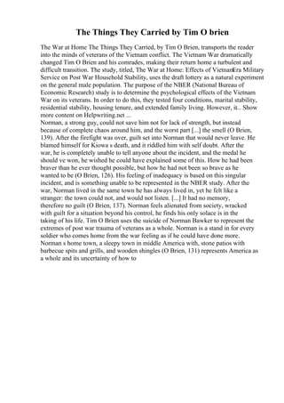 The Things They Carried by Tim O brien
The War at Home The Things They Carried, by Tim O Brien, transports the reader
into the minds of veterans of the Vietnam conflict. The Vietnam War dramatically
changed Tim O Brien and his comrades, making their return home a turbulent and
difficult transition. The study, titled, The War at Home: Effects of Vietnam
Era Military
Service on Post War Household Stability, uses the draft lottery as a natural experiment
on the general male population. The purpose of the NBER (National Bureau of
Economic Research) study is to determine the psychological effects of the Vietnam
War on its veterans. In order to do this, they tested four conditions, marital stability,
residential stability, housing tenure, and extended family living. However, it... Show
more content on Helpwriting.net ...
Norman, a strong guy, could not save him not for lack of strength, but instead
because of complete chaos around him, and the worst part [...] the smell (O Brien,
139). After the firefight was over, guilt set into Norman that would never leave. He
blamed himself for Kiowa s death, and it riddled him with self doubt. After the
war, he is completely unable to tell anyone about the incident, and the medal he
should ve won, he wished he could have explained some of this. How he had been
braver than he ever thought possible, but how he had not been so brave as he
wanted to be (O Brien, 126). His feeling of inadequacy is based on this singular
incident, and is something unable to be represented in the NBER study. After the
war, Norman lived in the same town he has always lived in, yet he felt like a
stranger: the town could not, and would not listen. [...] It had no memory,
therefore no guilt (O Brien, 137). Norman feels alienated from society, wracked
with guilt for a situation beyond his control, he finds his only solace is in the
taking of his life. Tim O Brien uses the suicide of Norman Bawker to represent the
extremes of post war trauma of veterans as a whole. Norman is a stand in for every
soldier who comes home from the war feeling as if he could have done more.
Norman s home town, a sleepy town in middle America with, stone patios with
barbecue spits and grills, and wooden shingles (O Brien, 131) represents America as
a whole and its uncertainty of how to
 