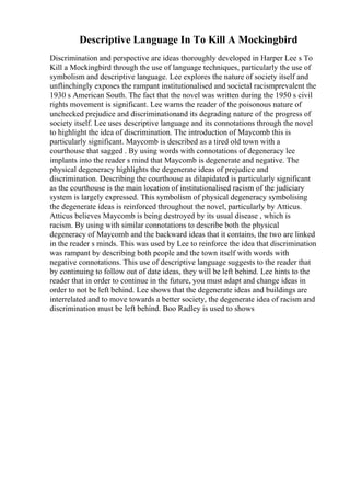 Descriptive Language In To Kill A Mockingbird
Discrimination and perspective are ideas thoroughly developed in Harper Lee s To
Kill a Mockingbird through the use of language techniques, particularly the use of
symbolism and descriptive language. Lee explores the nature of society itself and
unflinchingly exposes the rampant institutionalised and societal racismprevalent the
1930 s American South. The fact that the novel was written during the 1950 s civil
rights movement is significant. Lee warns the reader of the poisonous nature of
unchecked prejudice and discriminationand its degrading nature of the progress of
society itself. Lee uses descriptive language and its connotations through the novel
to highlight the idea of discrimination. The introduction of Maycomb this is
particularly significant. Maycomb is described as a tired old town with a
courthouse that sagged . By using words with connotations of degeneracy lee
implants into the reader s mind that Maycomb is degenerate and negative. The
physical degeneracy highlights the degenerate ideas of prejudice and
discrimination. Describing the courthouse as dilapidated is particularly significant
as the courthouse is the main location of institutionalised racism of the judiciary
system is largely expressed. This symbolism of physical degeneracy symbolising
the degenerate ideas is reinforced throughout the novel, particularly by Atticus.
Atticus believes Maycomb is being destroyed by its usual disease , which is
racism. By using with similar connotations to describe both the physical
degeneracy of Maycomb and the backward ideas that it contains, the two are linked
in the reader s minds. This was used by Lee to reinforce the idea that discrimination
was rampant by describing both people and the town itself with words with
negative connotations. This use of descriptive language suggests to the reader that
by continuing to follow out of date ideas, they will be left behind. Lee hints to the
reader that in order to continue in the future, you must adapt and change ideas in
order to not be left behind. Lee shows that the degenerate ideas and buildings are
interrelated and to move towards a better society, the degenerate idea of racism and
discrimination must be left behind. Boo Radley is used to shows
 