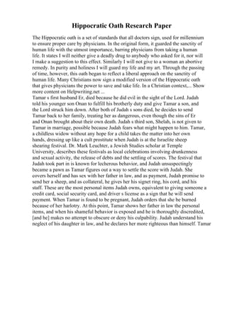 Hippocratic Oath Research Paper
The Hippocratic oath is a set of standards that all doctors sign, used for millennium
to ensure proper care by physicians. In the original form, it guarded the sanctity of
human life with the utmost importance, barring physicians from taking a human
life. It states I will neither give a deadly drug to anybody who asked for it, nor will
I make a suggestion to this effect. Similarly I will not give to a woman an abortive
remedy. In purity and holiness I will guard my life and my art. Through the passing
of time, however, this oath began to reflect a liberal approach on the sanctity of
human life. Many Christians now sign a modified version of the Hippocratic oath
that gives physicians the power to save and take life. In a Christian context,... Show
more content on Helpwriting.net ...
Tamar s first husband Er, died because he did evil in the sight of the Lord. Judah
told his younger son Onan to fulfill his brotherly duty and give Tamar a son, and
the Lord struck him down. After both of Judah s sons died, he decides to send
Tamar back to her family, treating her as dangerous, even though the sins of Er
and Onan brought about their own death. Judah s third son, Shelah, is not given to
Tamar in marriage, possible because Judah fears what might happen to him. Tamar,
a childless widow without any hope for a child takes the matter into her own
hands, dressing up like a cult prostitute when Judah is at the Israelite sheep
shearing festival. Dr. Mark Leuchter, a Jewish Studies scholar at Temple
University, describes these festivals as local celebrations involving drunkenness
and sexual activity, the release of debts and the settling of scores. The festival that
Judah took part in is known for lecherous behavior, and Judah unsuspectingly
became a pawn as Tamar figures out a way to settle the score with Judah. She
covers herself and has sex with her father in law, and as payment, Judah promise to
send her a sheep, and as collateral, he gives her his signet ring, his cord, and his
staff. These are the most personal items Judah owns, equivalent to giving someone a
credit card, social security card, and driver s license as a sign that he will send
payment. When Tamar is found to be pregnant, Judah orders that she be burned
because of her harlotry. At this point, Tamar shows her father in law the personal
items, and when his shameful behavior is exposed and he is thoroughly discredited,
[and he] makes no attempt to obscure or deny his culpability. Judah understand his
neglect of his daughter in law, and he declares her more righteous than himself. Tamar
 