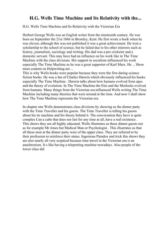 H.G. Wells Time Machine and Its Relativity with the...
H.G. Wells Time Machine and Its Relativity with the Victorian Era
Herbert George Wells was an English writer from the nineteenth century. He was
born on September the 21st 1866 in Bromley, Kent. He first wrote a book when he
was eleven; although this was not published it was a great achievement. He won a
scholarship to the school of science, but he failed due to his other interests such as
history, journalism, sociology and writing. His dad was a pro cricketer and a
domestic servant. This may have had an influence on his work like in The Time
Machine with the class divisions. His support in socialism influenced his work
especially The Time Machine as he was a great supporter of Karl Marx. He ... Show
more content on Helpwriting.net ...
This is why Wells books were popular because they were the first daring science
fiction books. He was a fan of Charles Darwin which obviously influenced his books
especially The Time Machine . Darwin talks about how humans evolved from apes
and the theory of evolution. In The Time Machine the Eloi and the Morlocks evolved
from humans. Many things from the Victorian era influenced Wells writing The Time
Machine including many theories that were around at the time. And now I shall show
how The Time Machine represents the Victorian era.
In chapter one Wells demonstrates class divisions by showing us the dinner party
with the Time Traveller and his guests. The Time Traveller is telling his guests
about his tie machine and his theory behind it. The conversation they have is quite
complex Can a cube that does not last for any time at all, have a real existence .
This shows they are all highly educated. Wells illustrates us these dinner guests not
as for example Mr Jones but Medical Man or Psychologist . This illustrates us that
all these men at the dinner party were of the upper class. They are referred to by
their profession to reinforce their status. Ingenious Paradox and trick this shows they
are also nearly all very sceptical because time travel in the Victorian era is an
anachronism. It s like having a teleporting machine nowadays. Also people of the
lower class did
 