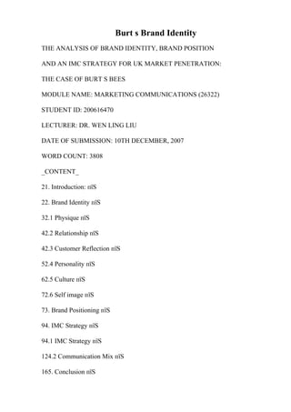 Burt s Brand Identity
THE ANALYSIS OF BRAND IDENTITY, BRAND POSITION
AND AN IMC STRATEGY FOR UK MARKET PENETRATION:
THE CASE OF BURT S BEES
MODULE NAME: MARKETING COMMUNICATIONS (26322)
STUDENT ID: 200616470
LECTURER: DR. WEN LING LIU
DATE OF SUBMISSION: 10TH DECEMBER, 2007
WORD COUNT: 3808
_CONTENT_
21. Introduction: пїЅ
22. Brand Identity пїЅ
32.1 Physique пїЅ
42.2 Relationship пїЅ
42.3 Customer Reflection пїЅ
52.4 Personality пїЅ
62.5 Culture пїЅ
72.6 Self image пїЅ
73. Brand Positioning пїЅ
94. IMC Strategy пїЅ
94.1 IMC Strategy пїЅ
124.2 Communication Mix пїЅ
165. Conclusion пїЅ
 