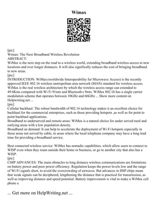 Wimax
[pic]
Wimax: The Next Broadband Wireless Revolution
ABSTRACT:
WiMax is the next step on the road to a wireless world, extending broadband wireless access to new
locations and over longer distances. It will also significally reduces the cost of bringing broadband
to new areas.
[pic]
INTRODUCTION: WiMax (worldwide Interoperability for Microwave Access) is the recently
approved IEEE 802.16 wireless metropolitan area network (MAN) standard for wireless access.
WiMax is the real wireless architecture by which the wireless access range can extended to
49.6Kms compared with Wi Fi 91mts and Bluetooth s 9mts. WiMax 802.16 has a single carrier
modulation scheme that operates between 10GHz and 66GHz ... Show more content on
Helpwriting.net ...
[pic]
Cellular backhaul: The robust bandwidth of 802.16 technology makes it an excellent choice for
backhaul for the commercial enterprises, such as those providing hotspots ,as well as for point to
point backhaul applications.
Broadband to underserved and remote areas: WiMax is a natural choice for under served rural and
outlying areas with a low population density.
Broadband on demand: It can help to accelerate the deployment of Wi Fi hotspots especially in
those areas not served by cable, in areas where the local telephone company may have a long lead
time for providing a broadband service.
Best connected wireless service: WiMax has nomadic capabilities, which allow users to connect to
WISP even when they roam outside their home or business, or go to another city that also has a
WISP.
[pic]
CHIP ADVANCES: The main obstacles to long distance wireless communications are limitations
on battery power and poor power efficiency. Regulation keeps the power levels low and the range
of Wi Fi signals short, to avoid the overcrowding of airwaves. But advances in DSP chips mean
that weak signals can be deciphered, lengthening the distance that is practical for transmission, as
well as improving distance and speed potential. Battery improvement is vital to make a WiMax cell
phone a
... Get more on HelpWriting.net ...
 