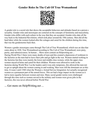 Gender Roles In The Cult Of True Womanhood
A gender role is a social role that shows the acceptable behaviors and attitudes based on a person s
sexuality. Gender roles and stereotypes are centered on the concepts of femininity and masculinity.
Gender roles differ with each culture in the way that they are accepted. Gender roles date all the
way back to the Industrial Revolution, which took place around the 19th century. Men did all the
hard labor while the women looked after the cottages and cared for the children during this time,
that was the gendernorms back then.
Women s gender stereotypes came through The Cult of True Womanhood, which was an idea that
came about in 1820. True Womanhood according to The Cult of True Womanhood, were piety,
purity, and submissiveness. In human ... Show more content on Helpwriting.net ...
During World War 2 there were many deaths of men and this created a depression of workmen in
the factories as the men had to leave their jobs and go fight in the war. Women started working in
the factories but they were mainly the lower and middle class women, while the upper class
women stayed at home and cared for their children. Women were allowed to work in the
factories during World War 2 as the leaders said it was only temporary, this allowed the men not
to get so uptight about the women coming in and working. Men were still the dominant sex at this
time. It wasn t until 1948 when the Women s Armed Service Integration Act actually recognized
women as a permanent part of the armed forces. This act had a huge impact on the women as it
led to more equality between women and men. Many social gender norms were challenged
through this time such as women served in the military and women were given jobs in the
factories, this was never allowed before World War
... Get more on HelpWriting.net ...
 