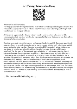 Art Therapy Intervention Essay
Art therapy as an intervention
For the purpose of developing a therapeutic intervention we will suppose that a preadolescent child
with similar adverse experiences in reffered for art therapy in a school setting due to heightened
social anxiety and poor peer relations.
Art therapy is appropriate for children who are socially anxious as they often have trouble
communicating their emotions verbally. the presence of art between the therapist and client allows
for non verbal communication.
Emotions associated with neglect are not easily comprehended by a child. the sensory qualities of
materials allows for symblic expression and as way to connect with the body bringing out implicit
memories that the mind may have forgotten (Assouline, 2009). as socially axious children may
take longer in building a relationship with the therapist long term therapy would be most
beneficial. The first stage of therapy could involve building of a safe space where the client is
encouraged express themselves either verballly or ... Show more content on Helpwriting.net ...
Play could be encouraged with art materials to identify the childs self concept of being bad or
worthless. Mess making in art therapy allows for a visual representation of an early fragmented and
disorganized life (O Brien, 2004) and this imagary activitates and strengthens the neural
connections that may have been ealriar lost (Pally, 2000). The making of a mess is something that
is otherwise discourage at home or in a school setting. The art therapist providing a non judmental
space may also give the child hope in forming positive social relationships. If the child has trouble
communicating verbally or is indimidated by the closeness of the present art therapist, the therapist
could use the art as a medium or even mirroring to communicate rather than speaking in order to
attune themselves to the
... Get more on HelpWriting.net ...
 