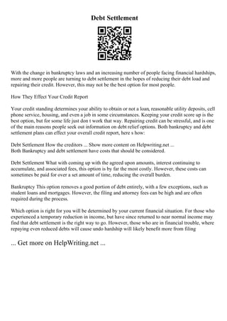 Debt Settlement
With the change in bankruptcy laws and an increasing number of people facing financial hardships,
more and more people are turning to debt settlement in the hopes of reducing their debt load and
repairing their credit. However, this may not be the best option for most people.
How They Effect Your Credit Report
Your credit standing determines your ability to obtain or not a loan, reasonable utility deposits, cell
phone service, housing, and even a job in some circumstances. Keeping your credit score up is the
best option, but for some life just don t work that way. Repairing credit can be stressful, and is one
of the main reasons people seek out information on debt relief options. Both bankruptcy and debt
settlement plans can effect your overall credit report, here s how:
Debt Settlement How the creditors ... Show more content on Helpwriting.net ...
Both Bankruptcy and debt settlement have costs that should be considered.
Debt Settlement What with coming up with the agreed upon amounts, interest continuing to
accumulate, and associated fees, this option is by far the most costly. However, these costs can
sometimes be paid for over a set amount of time, reducing the overall burden.
Bankruptcy This option removes a good portion of debt entirely, with a few exceptions, such as
student loans and mortgages. However, the filing and attorney fees can be high and are often
required during the process.
Which option is right for you will be determined by your current financial situation. For those who
experienced a temporary reduction in income, but have since returned to near normal income may
find that debt settlement is the right way to go. However, those who are in financial trouble, where
repaying even reduced debts will cause undo hardship will likely benefit more from filing
... Get more on HelpWriting.net ...
 