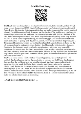 Middle East Essay
The Middle East has always been in conflict, from biblical times, to the crusades, and on through
modern times. Since around 1900, the conflict has primarily been between two groups, Jews and
Arabs. During this time, the British occupied the land and under their control the conflict remained
minimal. But within months of their departure, and the division of the land between Israel and the
surrounding Arab nations, war broke out. The Arabswere unhappy with the UN s divisions of the
land, and in an attempt to obtain the land, which they believed was rightfully theirs; they attacked
the State of Israel. To the surprise of many, the armies of Egypt, Syria and Jordan fell to Israeli
troops and instead of gaining land, they lost it. Almost... Show more content on Helpwriting.net ...
Thousands of Israeli men, woman, and children have been killed, most of them civilians, and the
US persuades Israel to make concessions, that they should surrender to the terrorist s demands.
Besides the fact that peace would be allowing terrorism to prevail, peace is an impossible
proposition, because the man that Israel is negotiating peace with isn t part of the terrorist groups.
Another Reason why peace is not a reasonable option for Israel, is they rightfully own the land and
they have no reason to give it back. For these reasons, peace with the Palestinians isn t possible and
isn t beneficial to Israel.2
The United States demand for Middle East peace in hypocritical. Since the September 11th
incident, they have been saying that they must strike in response and find Osama Ben Laden so
they can show the world that terrorism won t be tolerated. Yet Israel is expected to tolerate
terrorism. Since the attack the United States created a quot;list quot; of terrorist groups yet
Islamic Jihad, Hamas, and Hezbola weren t put on the quot;list quot;, they aren t considered
terrorist groups by the US. Groups that kill place bombs in populated areas and kill innocent
civilians aren t considered terrorists. Israel retaliates to these bombings in the same way as the US
does yet Israel is shown admonished for these actions. Israel in a similar situation as the United
States but only the Israel is seen as committing
... Get more on HelpWriting.net ...
 