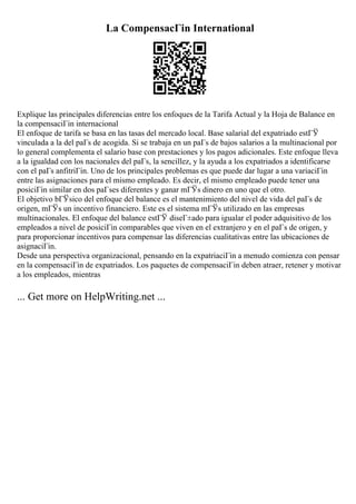 La CompensacГіn International
Explique las principales diferencias entre los enfoques de la Tarifa Actual y la Hoja de Balance en
la compensaciГіn internacional
El enfoque de tarifa se basa en las tasas del mercado local. Base salarial del expatriado estГЎ
vinculada a la del paГs de acogida. Si se trabaja en un paГs de bajos salarios a la multinacional por
lo general complementa el salario base con prestaciones y los pagos adicionales. Este enfoque lleva
a la igualdad con los nacionales del paГs, la sencillez, y la ayuda a los expatriados a identificarse
con el paГs anfitriГіn. Uno de los principales problemas es que puede dar lugar a una variaciГіn
entre las asignaciones para el mismo empleado. Es decir, el mismo empleado puede tener una
posiciГіn similar en dos paГses diferentes y ganar mГЎs dinero en uno que el otro.
El objetivo bГЎsico del enfoque del balance es el mantenimiento del nivel de vida del paГs de
origen, mГЎs un incentivo financiero. Este es el sistema mГЎs utilizado en las empresas
multinacionales. El enfoque del balance estГЎ diseГ±ado para igualar el poder adquisitivo de los
empleados a nivel de posiciГіn comparables que viven en el extranjero y en el paГs de origen, y
para proporcionar incentivos para compensar las diferencias cualitativas entre las ubicaciones de
asignaciГіn.
Desde una perspectiva organizacional, pensando en la expatriaciГіn a menudo comienza con pensar
en la compensaciГіn de expatriados. Los paquetes de compensaciГіn deben atraer, retener y motivar
a los empleados, mientras
... Get more on HelpWriting.net ...
 