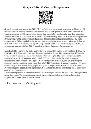 Graph s Effect On Water Temperature
Graph 1 suggests that, during the 2002 03 El NiГ±o event, the water temperature at 50 and at 100
meters below sea surface remained similar from July 18 to September 29 of 2002; however, the
water temperature at 100 meters below the surface was slightly colder. After that date range, the
water temperature at 100 meters below the surface decreased by в‰€5 В°C while the temperature
at
50 meters below the surface remained constant throughout the entire length of time. The water
temperature at 200 meters below the surface remained colder than at 50 and 100 meters below sea
level and continued to decrease at a gentle slope from July 18 to December 5, by в‰€5 В°C. A
temperature increase of в‰€2 В°C was observed from December 5 to January 16.
As indicated by Graph 2, the water temperatures at 50 and 100 meters below sea level differed by
в‰€4В±1 В°C from each other, and decreased at similar slopes. The temperature at 100 meters
below sea level remained colder than that at a 50 meter deepth. The water temperature at 200
meters below sea level remained в‰€10В±2 В°C lower than that of the other two depth
temperatures. From August 1 to August 15, the temperatures at 50, 100, and 200 meter depths
remained mostly constant with no more than в‰€1В°C variations. A second consistency between
the three depths was that all three graphs have positive slopes, from September 12 to September
26, which became negative from September 26 to October 10. In this time range, the ... Show more
content on Helpwriting.net ...
The water temperature at 200 meters below sea level ranged between 18 and 20 В°C throughout the
entire time range. The water temperatures at the three depths had an approximately constant
temperature from October 24 to November
... Get more on HelpWriting.net ...
 