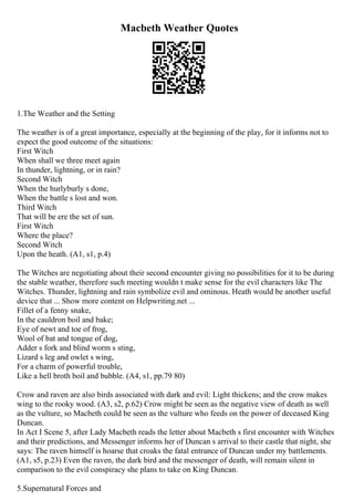 Macbeth Weather Quotes
1.The Weather and the Setting
The weather is of a great importance, especially at the beginning of the play, for it informs not to
expect the good outcome of the situations:
First Witch
When shall we three meet again
In thunder, lightning, or in rain?
Second Witch
When the hurlyburly s done,
When the battle s lost and won.
Third Witch
That will be ere the set of sun.
First Witch
Where the place?
Second Witch
Upon the heath. (A1, s1, p.4)
The Witches are negotiating about their second encounter giving no possibilities for it to be during
the stable weather, therefore such meeting wouldn t make sense for the evil characters like The
Witches. Thunder, lightning and rain symbolize evil and ominous. Heath would be another useful
device that ... Show more content on Helpwriting.net ...
Fillet of a fenny snake,
In the cauldron boil and bake;
Eye of newt and toe of frog,
Wool of bat and tongue of dog,
Adder s fork and blind worm s sting,
Lizard s leg and owlet s wing,
For a charm of powerful trouble,
Like a hell broth boil and bubble. (A4, s1, pp.79 80)
Crow and raven are also birds associated with dark and evil: Light thickens; and the crow makes
wing to the rooky wood. (A3, s2, p.62) Crow might be seen as the negative view of death as well
as the vulture, so Macbeth could be seen as the vulture who feeds on the power of deceased King
Duncan.
In Act I Scene 5, after Lady Macbeth reads the letter about Macbeth s first encounter with Witches
and their predictions, and Messenger informs her of Duncan s arrival to their castle that night, she
says: The raven himself is hoarse that croaks the fatal entrance of Duncan under my battlements.
(A1, s5, p.23) Even the raven, the dark bird and the messenger of death, will remain silent in
comparison to the evil conspiracy she plans to take on King Duncan.
5.Supernatural Forces and
 