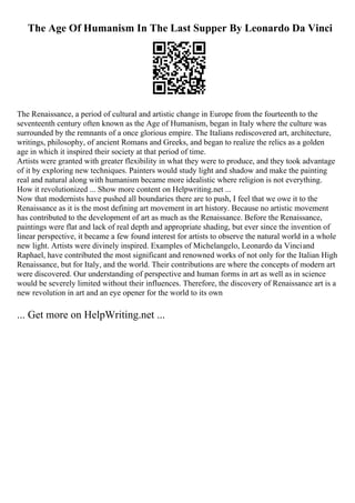 The Age Of Humanism In The Last Supper By Leonardo Da Vinci
The Renaissance, a period of cultural and artistic change in Europe from the fourteenth to the
seventeenth century often known as the Age of Humanism, began in Italy where the culture was
surrounded by the remnants of a once glorious empire. The Italians rediscovered art, architecture,
writings, philosophy, of ancient Romans and Greeks, and began to realize the relics as a golden
age in which it inspired their society at that period of time.
Artists were granted with greater flexibility in what they were to produce, and they took advantage
of it by exploring new techniques. Painters would study light and shadow and make the painting
real and natural along with humanism became more idealistic where religion is not everything.
How it revolutionized ... Show more content on Helpwriting.net ...
Now that modernists have pushed all boundaries there are to push, I feel that we owe it to the
Renaissance as it is the most defining art movement in art history. Because no artistic movement
has contributed to the development of art as much as the Renaissance. Before the Renaissance,
paintings were flat and lack of real depth and appropriate shading, but ever since the invention of
linear perspective, it became a few found interest for artists to observe the natural world in a whole
new light. Artists were divinely inspired. Examples of Michelangelo, Leonardo da Vinciand
Raphael, have contributed the most significant and renowned works of not only for the Italian High
Renaissance, but for Italy, and the world. Their contributions are where the concepts of modern art
were discovered. Our understanding of perspective and human forms in art as well as in science
would be severely limited without their influences. Therefore, the discovery of Renaissance art is a
new revolution in art and an eye opener for the world to its own
... Get more on HelpWriting.net ...
 