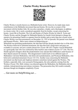 Charles Wesley Research Paper
Charles Wesley is mostly known as a Methodist hymn writer. However, he made many more
contributions to the Methodist movement than just hymns. He was the co creator of the
movement with his brother John. He was also a preacher, a leader, and a theologian, in addition
to a hymn writer. He is rarely considered separately from his brother, except concerning his
hymns. Assist Me to Proclaim: The Life and Hymns of Charles Wesley by John R. Tyson and
Charles Wesley and the Struggle for Methodist Identity by Gareth Lloyd attempt to change the
narrative by presenting Charles as separate from his brother and as more than just a hymn writer.
Charles Wesley was born prematurely on December 18, 1707 in Epworth. His parents were Samuel
and Susanna Wesley... Show more content on Helpwriting.net ...
Whitefield was preaching predestination, the idea that God has already decided who is of the elect.
The Wesleys believed in unlimited atonement, the idea that God s forgiveness and grace are
available to everyone, not just a certain chosen few (Tyson 106 107). Charles viewed Whitefield
as a good godly man who was confused by false teachers and evildoers (Tyson 127 129). The two
friends agreed to disagree about the predestination issue and put their differences aside because of
their shared concern for ministry. This disagreement would result in two different types of
Methodism: Calvinist Methodism, who believed in predestination, and Wesleyan Methodists, who
believed in unlimited atonement (Tyson 114 115). Another issue concerning the Methodist
movement was that locals and Anglican ministers sometimes turned against the Wesleys. The
brothers, especially John, were accused of being papists, the only authority coming from the
Wesleys (Tyson 136). Mob violence was directed against the Methodists; the Methodists did not
retaliate, instead practicing nonviolence resistance. The persecution they felt would eventually
decrease though not disappear completely (Tyson
... Get more on HelpWriting.net ...
 