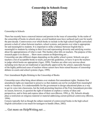 Censorship in Schools Essay
Censorship in Schools
There has recently been a renewed interest and passion in the issue of censorship. In the realm of
the censorship of books in schools alone, several hundred cases have surfaced each year for nearly
the past decade. Controversies over which books to include in the high school English curriculum
present a clash of values between teachers, school systems, and parents over what is appropriate
for and meaningful to students. It is important to strike a balance between English that is
meaningful to students by relating to their lives and representing diversity and satisfying worries
about the appropriateness of what is read. This burden often falls on teachers. The purpose of this
research paper is to discuss ... Show more content on Helpwriting.net ...
Censorship can take different shapes depending on the public school system: Schools can give
teachers a list of acceptable books to teach, just provide guidelines, or leave it up to the teachers
to judge which books are appropriate (Agee, 1999). Teachers are often very nervous about
including texts that are not traditional or specifically approved by the school, especially because
of the highly publicized cases of teachers whose careers have been ruined because of censorship
debates in courts and school systems (Agee, 1999).
First Amendment Rights Relating to the Censorship of Books
Censorship cases often bring about debates over students first amendment rights. Students first
amendment rights are important to preserve so that students can not be excluded from meaningful
works or literature. It is understandable for the government to design educational plans as a way
to get its voice into classrooms, but the truth promoting function of the First Amendment provides
no reason, however, to question the right of students to explore a variety of ideas and
perspectives, and to form and express ideas of their own (Brown, 1994, p. 30). Schools already
place a restriction on religious material or material addressing current political controversy (Brown,
1994).
Censors typically feel as though the subject material of controversial books in the high school
English curriculum is too much for teenagers to handle (Shen, 2002).
... Get more on HelpWriting.net ...
 