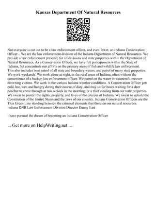 Kansas Department Of Natural Resources
Not everyone is cut out to be a law enforcement officer, and even fewer, an Indiana Conservation
Officer... We are the law enforcement division of the Indiana Department of Natural Resources. We
provide a law enforcement presence for all divisions and state properties within the Department of
Natural Resources. As a Conservation Officer, we have full policepowers within the State of
Indiana, but concentrate our efforts on the primary areas of fish and wildlife law enforcement.
This also includes boat patrol of all state and boundary waters, and patrol of many state properties.
We work weekends. We work alone at night, in the rural areas of Indiana, often without the
convenience of a backup law enforcement officer. We patrol on the water in watercraft, recover
drowning victims. We work in the various Indiana weather conditions. A Conservation Officer gets
cold, hot, wet, and hungry during their course of duty, and may sit for hours waiting for a deer
poacher to come through at two o clock in the morning, or a thief stealing from our state properties.
We swear to protect the rights, property, and lives of the citizens of Indiana. We swear to uphold the
Constitution of the United States and the laws of our country. Indiana Conservation Officers are the
Thin Green Line standing between the criminal elements that threaten our natural resources.
Indiana DNR Law Enforcement Division Director Danny East
I have pursued the dream of becoming an Indiana Conservation Officer
... Get more on HelpWriting.net ...
 