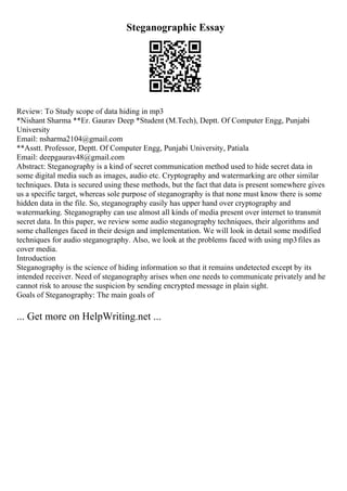 Steganographic Essay
Review: To Study scope of data hiding in mp3
*Nishant Sharma **Er. Gaurav Deep *Student (M.Tech), Deptt. Of Computer Engg, Punjabi
University
Email: nsharma2104@gmail.com
**Asstt. Professor, Deptt. Of Computer Engg, Punjabi University, Patiala
Email: deepgaurav48@gmail.com
Abstract: Steganography is a kind of secret communication method used to hide secret data in
some digital media such as images, audio etc. Cryptography and watermarking are other similar
techniques. Data is secured using these methods, but the fact that data is present somewhere gives
us a specific target, whereas sole purpose of steganography is that none must know there is some
hidden data in the file. So, steganography easily has upper hand over cryptography and
watermarking. Steganography can use almost all kinds of media present over internet to transmit
secret data. In this paper, we review some audio steganography techniques, their algorithms and
some challenges faced in their design and implementation. We will look in detail some modified
techniques for audio steganography. Also, we look at the problems faced with using mp3files as
cover media.
Introduction
Steganography is the science of hiding information so that it remains undetected except by its
intended receiver. Need of steganography arises when one needs to communicate privately and he
cannot risk to arouse the suspicion by sending encrypted message in plain sight.
Goals of Steganography: The main goals of
... Get more on HelpWriting.net ...
 