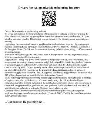 Drivers For Automotive Manufacturing Industry
Drivers for automotive manufacturing industry
To secure and maintain the long term future of the automotive industry in terms of growing the
share of the value chain and by getting ahead in the field of research and development (R D) on
ultra low emission vehicles. This strategy sets out the drivers for the automotive manufacturing
industry.
Legislation: Governments all over the world is enforcing legislations to protect the environment
based on the international agreement on climate change (Kyoto Protocol, 1987) and legislation of
the European Union. The UK and German manufacturing industries have to buy certificates to emit
greenhouse gases.
Innovation and technology: By 2040 almost none of Europe s new cars will be powered solely ...
Show more content on Helpwriting.net ...
Supply chain: The top five global supply chain challenges are visibility, cost containment, risk
management, increasing customer demands and globalization (IBM, 2009). Supply chain consists
of different suppliers and distributors, interacting with each other. In UK the domestic supply
chain is relatively weak. On average only a third of the parts that go into vehicles manufactured
are sourced from the UK. Stepping up the amount of UK content is dependent on a stronger
automotive supply chain in the UK. The UK suppliers could take a bigger share of the market with
ВЈ3 billion of opportunities identified by the Automotive Council.
Skills: Future opportunities and meeting increasing production demand has highlighted a shortage
of engineers and other skilled workers. Compare to Germany, the UK needs to build up a
comprehensive talent pipeline including in the supply chain, starting in schools and encouraging a
career path to apprenticeships, graduates and post graduates. Failure to do this will make the UK
less attractive as a place to invest and will restrict supply chain growth.
Competitiveness: Another economic driver is the increased competitiveness of companies
implementing green manufacturing technologies (Dwyer J, 2007). The UK faces stiff competition
from Germany and other
... Get more on HelpWriting.net ...
 