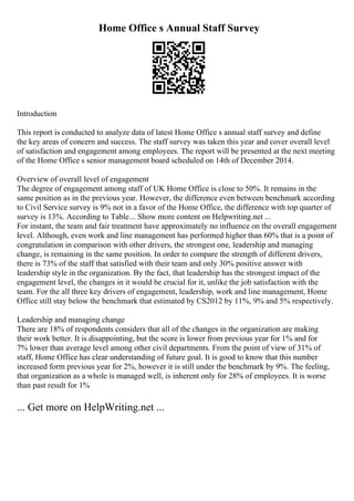 Home Office s Annual Staff Survey
Introduction
This report is conducted to analyze data of latest Home Office s annual staff survey and define
the key areas of concern and success. The staff survey was taken this year and cover overall level
of satisfaction and engagement among employees. The report will be presented at the next meeting
of the Home Office s senior management board scheduled on 14th of December 2014.
Overview of overall level of engagement
The degree of engagement among staff of UK Home Office is close to 50%. It remains in the
same position as in the previous year. However, the difference even between benchmark according
to Civil Service survey is 9% not in a favor of the Home Office, the difference with top quarter of
survey is 13%. According to Table... Show more content on Helpwriting.net ...
For instant, the team and fair treatment have approximately no influence on the overall engagement
level. Although, even work and line management has performed higher than 60% that is a point of
congratulation in comparison with other drivers, the strongest one, leadership and managing
change, is remaining in the same position. In order to compare the strength of different drivers,
there is 73% of the staff that satisfied with their team and only 30% positive answer with
leadership style in the organization. By the fact, that leadership has the strongest impact of the
engagement level, the changes in it would be crucial for it, unlike the job satisfaction with the
team. For the all three key drivers of engagement, leadership, work and line management, Home
Office still stay below the benchmark that estimated by CS2012 by 11%, 9% and 5% respectively.
Leadership and managing change
There are 18% of respondents considers that all of the changes in the organization are making
their work better. It is disappointing, but the score is lower from previous year for 1% and for
7% lower than average level among other civil departments. From the point of view of 31% of
staff, Home Office has clear understanding of future goal. It is good to know that this number
increased form previous year for 2%, however it is still under the benchmark by 9%. The feeling,
that organization as a whole is managed well, is inherent only for 28% of employees. It is worse
than past result for 1%
... Get more on HelpWriting.net ...
 