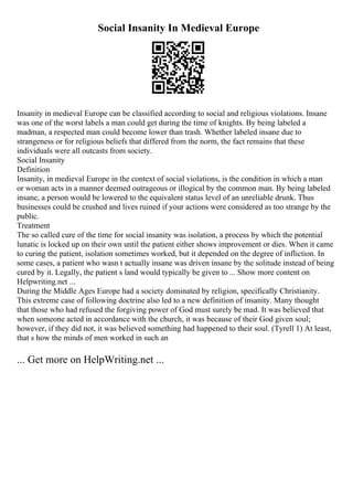 Social Insanity In Medieval Europe
Insanity in medieval Europe can be classified according to social and religious violations. Insane
was one of the worst labels a man could get during the time of knights. By being labeled a
madman, a respected man could become lower than trash. Whether labeled insane due to
strangeness or for religious beliefs that differed from the norm, the fact remains that these
individuals were all outcasts from society.
Social Insanity
Definition
Insanity, in medieval Europe in the context of social violations, is the condition in which a man
or woman acts in a manner deemed outrageous or illogical by the common man. By being labeled
insane, a person would be lowered to the equivalent status level of an unreliable drunk. Thus
businesses could be crushed and lives ruined if your actions were considered as too strange by the
public.
Treatment
The so called cure of the time for social insanity was isolation, a process by which the potential
lunatic is locked up on their own until the patient either shows improvement or dies. When it came
to curing the patient, isolation sometimes worked, but it depended on the degree of infliction. In
some cases, a patient who wasn t actually insane was driven insane by the solitude instead of being
cured by it. Legally, the patient s land would typically be given to ... Show more content on
Helpwriting.net ...
During the Middle Ages Europe had a society dominated by religion, specifically Christianity.
This extreme case of following doctrine also led to a new definition of insanity. Many thought
that those who had refused the forgiving power of God must surely be mad. It was believed that
when someone acted in accordance with the church, it was because of their God given soul;
however, if they did not, it was believed something had happened to their soul. (Tyrell 1) At least,
that s how the minds of men worked in such an
... Get more on HelpWriting.net ...
 