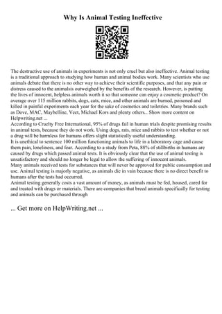 Why Is Animal Testing Ineffective
The destructive use of animals in experiments is not only cruel but also ineffective. Animal testing
is a traditional approach to studying how human and animal bodies work. Many scientists who use
animals debate that there is no other way to achieve their scientific purposes, and that any pain or
distress caused to the animalsis outweighed by the benefits of the research. However, is putting
the lives of innocent, helpless animals worth it so that someone can enjoy a cosmetic product? On
average over 115 million rabbits, dogs, cats, mice, and other animals are burned, poisoned and
killed in painful experiments each year for the sake of cosmetics and toiletries. Many brands such
as Dove, MAC, Maybelline, Veet, Michael Kors and plenty others... Show more content on
Helpwriting.net ...
According to Cruelty Free International, 95% of drugs fail in human trials despite promising results
in animal tests, because they do not work. Using dogs, rats, mice and rabbits to test whether or not
a drug will be harmless for humans offers slight statistically useful understanding.
It is unethical to sentence 100 million functioning animals to life in a laboratory cage and cause
them pain, loneliness, and fear. According to a study from Peta, 88% of stillbirths in humans are
caused by drugs which passed animal tests. It is obviously clear that the use of animal testing is
unsatisfactory and should no longer be legal to allow the suffering of innocent animals.
Many animals received tests for substances that will never be approved for public consumption and
use. Animal testing is majorly negative, as animals die in vain because there is no direct benefit to
humans after the tests had occurred.
Animal testing generally costs a vast amount of money, as animals must be fed, housed, cared for
and treated with drugs or materials. There are companies that breed animals specifically for testing
and animals can be purchased through
... Get more on HelpWriting.net ...
 