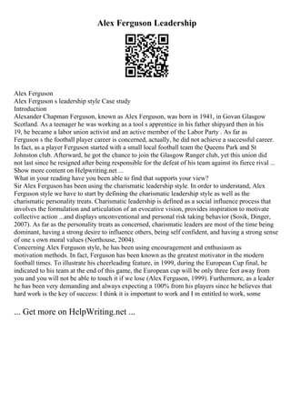 Alex Ferguson Leadership
Alex Ferguson
Alex Ferguson s leadership style Case study
Introduction
Alexander Chapman Ferguson, known as Alex Ferguson, was born in 1941, in Govan Glasgow
Scotland. As a teenager he was working as a tool s apprentice in his father shipyard then in his
19, he became a labor union activist and an active member of the Labor Party . As far as
Ferguson s the football player career is concerned, actually, he did not achieve a successful career.
In fact, as a player Ferguson started with a small local football team the Queens Park and St
Johnston club. Afterward, he got the chance to join the Glasgow Ranger club, yet this union did
not last since he resigned after being responsible for the defeat of his team against its fierce rival ...
Show more content on Helpwriting.net ...
What in your reading have you been able to find that supports your view?
Sir Alex Ferguson has been using the charismatic leadership style. In order to understand, Alex
Ferguson style we have to start by defining the charismatic leadership style as well as the
charismatic personality treats. Charismatic leadership is defined as a social influence process that
involves the formulation and articulation of an evocative vision, provides inspiration to motivate
collective action ...and displays unconventional and personal risk taking behavior (Sosik, Dinger,
2007). As far as the personality treats as concerned, charismatic leaders are most of the time being
dominant, having a strong desire to influence others, being self confident, and having a strong sense
of one s own moral values (Northouse, 2004).
Concerning Alex Ferguson style, he has been using encouragement and enthusiasm as
motivation methods. In fact, Ferguson has been known as the greatest motivator in the modern
football times. To illustrate his cheerleading feature, in 1999, during the European Cup final, he
indicated to his team at the end of this game, the European cup will be only three feet away from
you and you will not be able to touch it if we lose (Alex Ferguson, 1999). Furthermore, as a leader
he has been very demanding and always expecting a 100% from his players since he believes that
hard work is the key of success: I think it is important to work and I m entitled to work, some
... Get more on HelpWriting.net ...
 