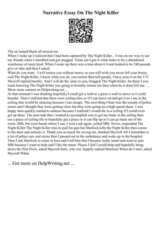 Narrative Essay On The Night Killer
The air turned black all around me.
When I woke up I realized that I had been captured by The Night Killer, . I was on my way to see
my friends when I stumbled and got mugged. Turns out I got to what looks to be a abandoned
warehouse of some kind. When I woke up there was a man about 6 4 and looked to be 240 pounds
give or take and then I asked.
What do you want . I will torture you without mercy so you will wish you never left your house,
said The Night Killer. I know what you do, you torture then kill people, I have seen it on the T.V.
Mycroft replied harshly. And I will do the same to you, bragged The Night Killer. So there I was
stuck knowing The Night Killer was going to brutally torture me then when he is done kill me. ...
Show more content on Helpwriting.net ...
At that moment I was thinking hopefully I could get a wall or a piece a wall to move so I could
breathe. Then I realized that there were ceiling tiles so if I can move on and get it so I am in the
ceiling that would be amazing because I can escape. The next thing I hear was the sounds of police
sirens and I thought they were getting close but they were going on a high speed chase. I was
happy then quickly turned to sadness because I realized I would die in a ceiling if I could even
get up there. The next task that i wanted to accomplish was to get my body in the ceiling then
use a piece of ceiling tile to hopefully get a piece so it can flip up so I can go back out of the
room. MI6, Put your hands where I can, I won t ask again, yelled MI6. Never, responded The
Night Killer The Night Killer tries to pull his gun but Sherlock kills the Night Killer then comes
to the door and unlocks it. Thank you so much for saving me, thanked Mycroft All I remember is
a lot of police cars and sirens then I passed out in the ambulance and woke up in the hospital.
Then I ask Sherlock to come in here and I tell him that I became really smart and want to join
MI6 because I want to help and I like the name. Please I feel I could help and hopefully bring
down the Nite Owls, asked Mycroft Sure, why not, happily replied Sherlock When do I start, asked
Mycroft When
... Get more on HelpWriting.net ...
 
