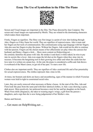 Essay The Use of Symbolism in the Film The Piano
Screen and Visual images are important in the film; The Piano directed by Jane Campion. The
screen and visual images are represented by Motifs. They are related to the dominating characters
which makes them important.
Firstly, Fingers as signifiers. The films very first image is a point of view shot looking through
Ada s fingers as if they frame her world. They are signifiers of expressiveness. Ada is mute and
her fingers are her tools of communication. She communicates using sign language with her fingers.
Ada also uses her fingers to play the piano. Without her fingers, Ada would not be able to continue
with her passion. Fingers are the chosen means of her affectionate sex play when she caresses her
husband, and Baine s fingers a hole ... Show more content on Helpwriting.net ...
He certainly identifies the piano with Ada. He strokes it and dusts it while naked, he tries to pry
into its secrets like a lover. Ada even snaps the lid shut on his fingers when they stray into its
recesses. It becomes the bargaining tool in their growing love affair and when she sends him her
love note it is written on a piano key. At the end, the piano is considered a coffin and Ada throws
it overboard of the Maori canoe, to get rid of her past. To start a new life.
Clothes also are important motifs. They are signifiers of Ada s restricted life and of her potentiality
for sexual expressiveness. The clothes represent Ada s time in life.
At times, her bonnets and skirts are heavy and encumbering, signs of the manner in which Victorian
women were held in tight to constrained social roles.
Later, they are easily removed when necessary at Baine s house. At the start of the film, Ada and
Flora look like peas from the same pod with their identical clothes, in Ada s case showing a quiet,
dark power. More positively, her petticoat becomes a tent for her and her daughter on the beach.
When Flora shifts allegiances, she takes to wearing angel s wings, a gift from the parson s
daughters, and a sign that she is now being judgemental of her Mother s sins.
Baines and Stewart,
... Get more on HelpWriting.net ...
 