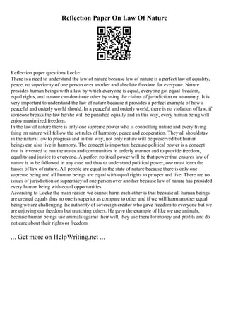 Reflection Paper On Law Of Nature
Reflection paper questions Locke
There is a need to understand the law of nature because law of nature is a perfect law of equality,
peace, no superiority of one person over another and absolute freedom for everyone. Nature
provides human beings with a law by which everyone is equal, everyone got equal freedom,
equal rights, and no one can dominate other by using the claims of jurisdiction or autonomy. It is
very important to understand the law of nature because it provides a perfect example of how a
peaceful and orderly world should. In a peaceful and orderly world, there is no violation of law, if
someone breaks the law he/she will be punished equally and in this way, every human being will
enjoy maximized freedom.
In the law of nature there is only one supreme power who is controlling nature and every living
thing on nature will follow the set rules of harmony, peace and cooperation. They all shouldstay
in the natural law to progress and in that way, not only nature will be preserved but human
beings can also live in harmony. The concept is important because political power is a concept
that is invented to run the states and communities in orderly manner and to provide freedom,
equality and justice to everyone. A perfect political power will be that power that ensures law of
nature is to be followed in any case and thus to understand political power, one must learn the
basics of law of nature. All people are equal in the state of nature because there is only one
supreme being and all human beings are equal with equal rights to prosper and live. There are no
issues of jurisdiction or supremacy of one person over another because law of nature has provided
every human being with equal opportunities.
According to Locke the main reason we cannot harm each other is that because all human beings
are created equals thus no one is superior as compare to other and if we will harm another equal
being we are challenging the authority of sovereign creator who gave freedom to everyone but we
are enjoying our freedom but snatching others. He gave the example of like we use animals,
because human beings use animals against their will, they use them for money and profits and do
not care about their rights or freedom
... Get more on HelpWriting.net ...
 