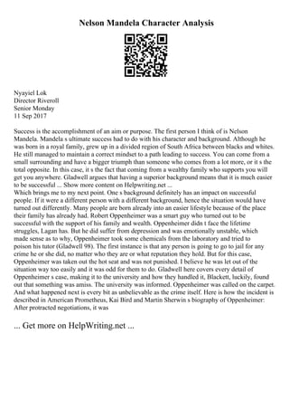 Nelson Mandela Character Analysis
Nyayiel Lok
Director Riveroll
Senior Monday
11 Sep 2017
Success is the accomplishment of an aim or purpose. The first person I think of is Nelson
Mandela. Mandela s ultimate success had to do with his character and background. Although he
was born in a royal family, grew up in a divided region of South Africa between blacks and whites.
He still managed to maintain a correct mindset to a path leading to success. You can come from a
small surrounding and have a bigger triumph than someone who comes from a lot more, or it s the
total opposite. In this case, it s the fact that coming from a wealthy family who supports you will
get you anywhere. Gladwell argues that having a superior background means that it is much easier
to be successful ... Show more content on Helpwriting.net ...
Which brings me to my next point. One s background definitely has an impact on successful
people. If it were a different person with a different background, hence the situation would have
turned out differently. Many people are born already into an easier lifestyle because of the place
their family has already had. Robert Oppenheimer was a smart guy who turned out to be
successful with the support of his family and wealth. Oppenheimer didn t face the lifetime
struggles, Lagan has. But he did suffer from depression and was emotionally unstable, which
made sense as to why, Oppenheimer took some chemicals from the laboratory and tried to
poison his tutor (Gladwell 98). The first instance is that any person is going to go to jail for any
crime he or she did, no matter who they are or what reputation they hold. But for this case,
Oppenheimer was taken out the hot seat and was not punished. I believe he was let out of the
situation way too easily and it was odd for them to do. Gladwell here covers every detail of
Oppenheimer s case, making it to the university and how they handled it, Blackett, luckily, found
out that something was amiss. The university was informed. Oppenheimer was called on the carpet.
And what happened next is every bit as unbelievable as the crime itself. Here is how the incident is
described in American Prometheus, Kai Bird and Martin Sherwin s biography of Oppenheimer:
After protracted negotiations, it was
... Get more on HelpWriting.net ...
 