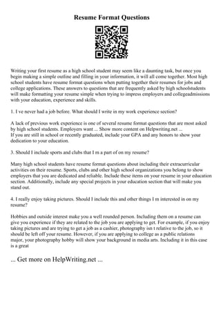 Resume Format Questions
Writing your first resume as a high school student may seem like a daunting task, but once you
begin making a simple outline and filling in your information, it will all come together. Most high
school students have resume format questions when putting together their resumes for jobs and
college applications. These answers to questions that are frequently asked by high schoolstudents
will make formatting your resume simple when trying to impress employers and collegeadmissions
with your education, experience and skills.
1. I ve never had a job before. What should I write in my work experience section?
A lack of previous work experience is one of several resume format questions that are most asked
by high school students. Employers want ... Show more content on Helpwriting.net ...
If you are still in school or recently graduated, include your GPA and any honors to show your
dedication to your education.
3. Should I include sports and clubs that I m a part of on my resume?
Many high school students have resume format questions about including their extracurricular
activities on their resume. Sports, clubs and other high school organizations you belong to show
employers that you are dedicated and reliable. Include these items on your resume in your education
section. Additionally, include any special projects in your education section that will make you
stand out.
4. I really enjoy taking pictures. Should I include this and other things I m interested in on my
resume?
Hobbies and outside interest make you a well rounded person. Including them on a resume can
give you experience if they are related to the job you are applying to get. For example, if you enjoy
taking pictures and are trying to get a job as a cashier, photography isn t relative to the job, so it
should be left off your resume. However, if you are applying to college as a public relations
major, your photography hobby will show your background in media arts. Including it in this case
is a great
... Get more on HelpWriting.net ...
 