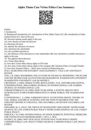 Alpha Titans Case Virtue Ethics Case Summary
Outline
I. Introduction
II. Background introduction (A). introduction of firm Alpha Titans LLC (B). introduction of other
related entities (C). facts of the case
III. Decision making model apply to the case
(A). how should we make the decision
(i). determine the facts
(ii). identify the character of interest
(iii). determine the stakeholder
(vi). the available alternatives
(v). the influence of the alternatives to the stakeholders (B). how should the available alternatives
apply to the case
VI. The applied ethical theories
(A). Virtue ethics theory
(i). how does Virtue ethics theory apply to CPA firm
(ii). how does Virtue ethics theory apply to the company (B). Situation Ethics of Joseph Fletcher
(i). how does Situation Ethics ... Show more content on Helpwriting.net ...
(N.D.). SEARCHING FOR INTEGRITY AND LEGITIMACY. YALE LAW AND POLICY
REVIEW.
COX, J. D. (2003). REFORMING THE CULTURE OF FINANCIAL REPORTING: THE PCAOB
AND THE METRICS FOR ACCOUNTING MEASUREMENTS. WASHINGTON UNIVERSITY
WASHINGTON UNIVERSITY LAW QUARTERLY.
CRENSHAW, J. (2006). HEDGE FUNDS: REGULATORY, TAX, AND ORGANIZATIONAL
CONSIDERATIONS. 2006 FLORIDA JOURNAL OF INTERNATIONAL LAW FLORIDA
JOURNAL OF INTERNATIONAL LAW.
CSIKSZENTMIHALYI, M. (2006). HOW TO BE GOOD; A SCIENTS ARGUES THAT
HUMANS HAVE ETHICS HARD WIRED INTO US. BOOK WORLD. THE WASHINGTON
POST.
CUNNINGHAM, L. A. (2006). SARBANES OXLEY ACCOUNTING ISSUES: TOO BIG TO
FAIL: MORAL HAZARD IN AUDITING AND THE NEED TO RESTRUCTURE THE
INDUSTRY BEFORE IT UNRAVELS. THE COLUMBIA LAW REVIEW COLUMBIA LAW
REVIEW.
EDWARDS, M. A. (2014). THE VIRTUE OF MANDATORY DISCLOSURE. NOTRE DAME
JOURNAL OF LAW, ETHICS PUBLIC POLICY NOTRE DAME JOURNAL OF LAW, ETHICS
PUBLIC POLICY.
EHRLICH, J. H. (1986). INTERNATIONAL OF STOCK MARKETS: POTENTIAL PROBLEMS
FOR UNITED STATES SHAREHOLDERS. J. INT L L. BUS.
GIUDICE, M. (2006). WHY OUR LEGAL SYSTEM FAILS TO DO WHAT S RIGHT.
CARDOZO PUBLIC LAW, POLICY ETHICS JOURNAL CARDOZO PUBLIC LAW, POLICY
ETHICS
 