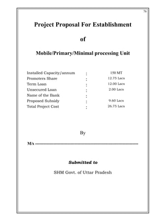 76
Project Proposal For Establishment
of
Mobile/Primary/Minimal processing Unit
Installed Capacity/annum : 150 MT
Promoters Share : 12.75 Lacs
Term Loan : 12.00 Lacs
Unsecured Loan : 2.00 Lacs
Name of the Bank :
Proposed Subsidy : 9.60 Lacs
Total Project Cost : 26.75 Lacs
By
M/s -------------------------------------------------------------------------
Submitted to
SHM Govt. of Uttar Pradesh
 