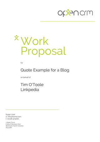 for
Quote Example for a Blog
on behalf of
Tim O'Toole
Linkpedia
Super User
e. info@home.com
t. 01748 473000
1 Bailey Court
Colburn Business Park
Richmond, North Yorkshire
DL9 4QN
Work
Proposal
 