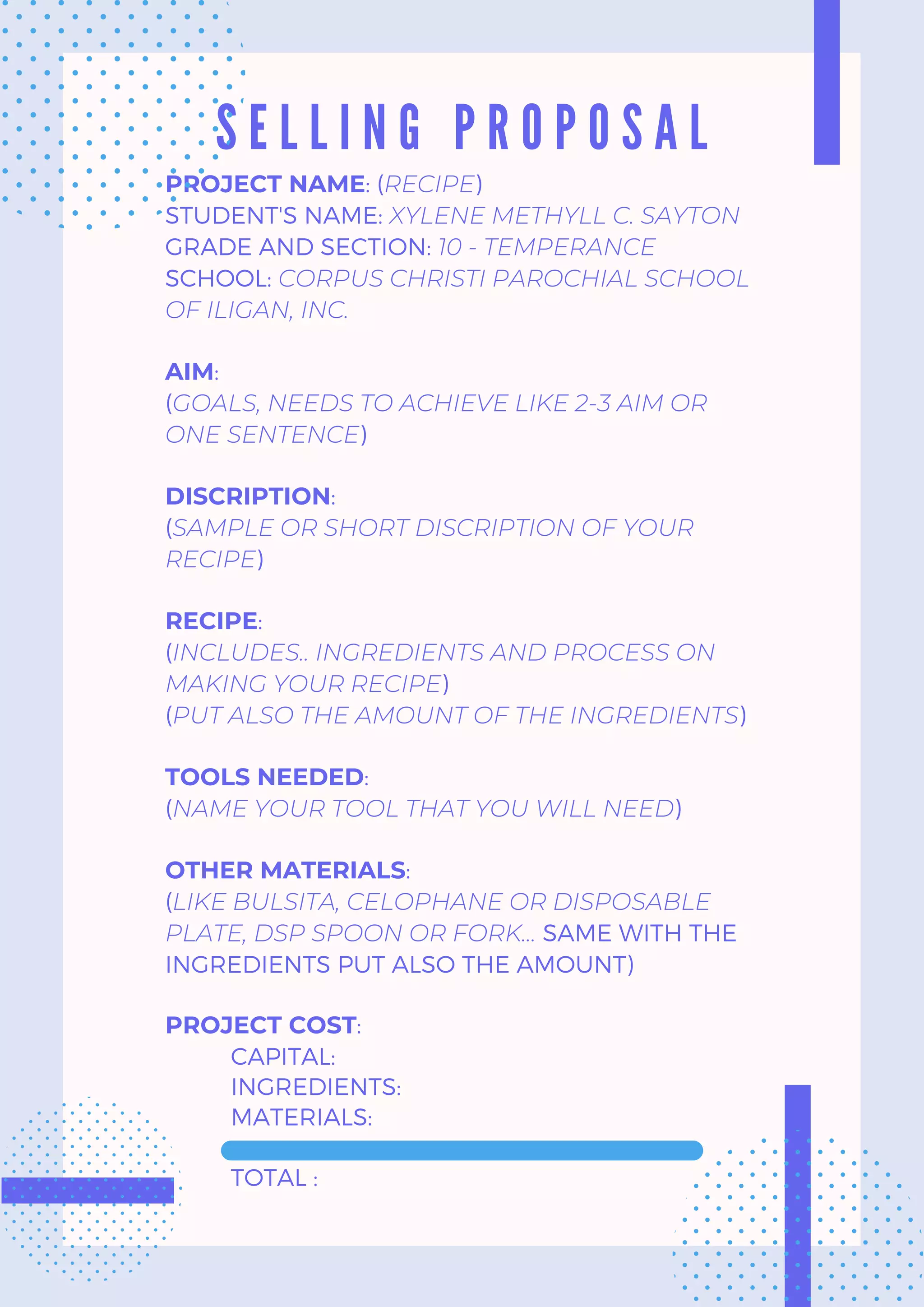 S E L L I N G P R O P O S A L
PROJECT NAME: (RECIPE)
STUDENT'S NAME: XYLENE METHYLL C. SAYTON
GRADE AND SECTION: 10 - TEMPERANCE
SCHOOL: CORPUS CHRISTI PAROCHIAL SCHOOL
OF ILIGAN, INC.
AIM:
(GOALS, NEEDS TO ACHIEVE LIKE 2-3 AIM OR
ONE SENTENCE)
DISCRIPTION:
(SAMPLE OR SHORT DISCRIPTION OF YOUR
RECIPE)
RECIPE:
(INCLUDES.. INGREDIENTS AND PROCESS ON
MAKING YOUR RECIPE)
(PUT ALSO THE AMOUNT OF THE INGREDIENTS)
TOOLS NEEDED:
(NAME YOUR TOOL THAT YOU WILL NEED)
OTHER MATERIALS:
(LIKE BULSITA, CELOPHANE OR DISPOSABLE
PLATE, DSP SPOON OR FORK... SAME WITH THE
INGREDIENTS PUT ALSO THE AMOUNT)
PROJECT COST:
CAPITAL:
INGREDIENTS:
MATERIALS:
TOTAL :